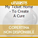 My Ticket Home - To Create A Cure cd