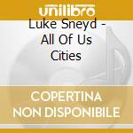 Luke Sneyd - All Of Us Cities cd musicale di Luke Sneyd