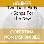Two Dark Birds - Songs For The New cd