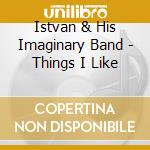 Istvan & His Imaginary Band - Things I Like cd musicale di Istvan & His Imaginary Band