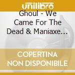 Ghoul - We Came For The Dead & Maniaxe (2 Cd) cd musicale di Ghoul