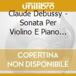 Claude Debussy - Sonata Per Violino E Piano In Sol cd musicale di Claude Debussy