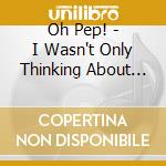 Oh Pep! - I Wasn't Only Thinking About You? cd musicale di Oh Pep
