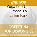 Yoga Pop Ups - Yoga To Linkin Park cd musicale di Yoga Pop Ups