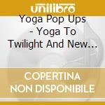 Yoga Pop Ups - Yoga To Twilight And New Moon cd musicale di Yoga Pop Ups