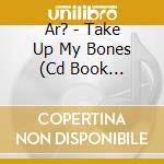 Ar? - Take Up My Bones (Cd Book Edition) cd musicale