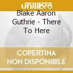 Blake Aaron Guthrie - There To Here cd musicale di Blake Aaron Guthrie