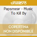 Papsmear - Music To Kill By cd musicale di Papsmear