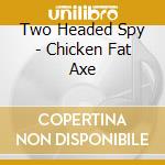 Two Headed Spy - Chicken Fat Axe cd musicale di Two Headed Spy