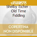 Shelby Eicher - Old Time Fiddling cd musicale di Shelby Eicher