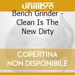Bench Grinder - Clean Is The New Dirty cd musicale di Bench Grinder