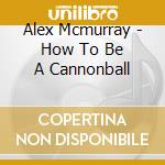 Alex Mcmurray - How To Be A Cannonball cd musicale di Alex Mcmurray