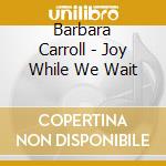 Barbara Carroll - Joy While We Wait cd musicale