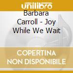 Barbara Carroll - Joy While We Wait cd