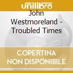 John Westmoreland - Troubled Times cd musicale di John Westmoreland