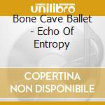 Bone Cave Ballet - Echo Of Entropy cd musicale di Bone Cave Ballet