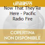 Now That They'Re Here - Pacific Radio Fire cd