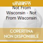 Not From Wisconsin - Not From Wisconsin cd