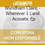 Wyndham Claire - Wherever I Land - Acoustic Ep cd
