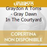 Graydon A Toms - Gray Dawn In The Courtyard cd musicale di Graydon A Toms