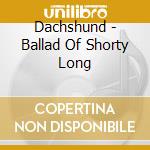 Dachshund - Ballad Of Shorty Long cd musicale di Dachshund