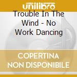 Trouble In The Wind - No Work Dancing cd musicale di Trouble In The Wind