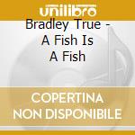 Bradley True - A Fish Is A Fish cd musicale di Bradley True