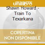 Shawn Howard - Train To Texarkana cd musicale di Shawn Howard