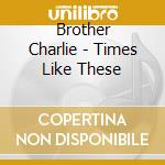 Brother Charlie - Times Like These cd musicale di Brother Charlie