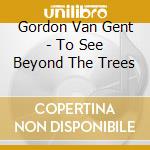 Gordon Van Gent - To See Beyond The Trees cd musicale di Gordon Van Gent