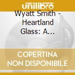 Wyatt Smith - Heartland Glass: A Celebration Of The Stained Glass Windows Of Bethel Lutheran Church cd musicale di Wyatt Smith