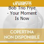 Bob Trio Frye - Your Moment Is Now cd musicale