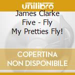 James Clarke Five - Fly My Pretties Fly! cd musicale di James Clarke Five