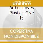 Arthur Loves Plastic - Give It cd musicale di Arthur Loves Plastic