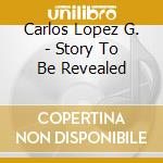 Carlos Lopez G. - Story To Be Revealed cd musicale di Carlos Lopez G.