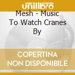Mesh - Music To Watch Cranes By cd