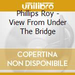 Phillips Roy - View From Under The Bridge cd musicale di Phillips Roy
