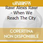 Rawr Alexis Rawr - When We Reach The City cd