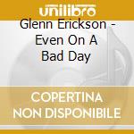 Glenn Erickson - Even On A Bad Day cd musicale di Glenn Erickson