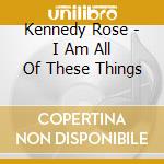 Kennedy Rose - I Am All Of These Things cd musicale di Kennedy Rose