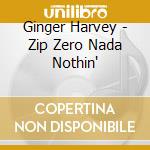Ginger Harvey - Zip Zero Nada Nothin' cd musicale di Ginger Harvey