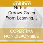 Mr Eric - Groovy Green From Learning Groove cd musicale di Mr Eric