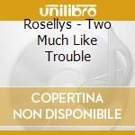 Rosellys - Two Much Like Trouble cd musicale di Rosellys