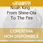 Noah King - From Shine-Ola To The Fire cd musicale di Noah King