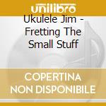 Ukulele Jim - Fretting The Small Stuff cd
