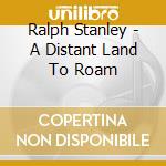 Ralph Stanley - A Distant Land To Roam cd musicale di Ralph Stanley