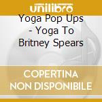 Yoga Pop Ups - Yoga To Britney Spears cd musicale di Yoga Pop Ups