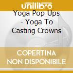 Yoga Pop Ups - Yoga To Casting Crowns cd musicale di Yoga Pop Ups