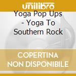 Yoga Pop Ups - Yoga To Southern Rock cd musicale di Yoga Pop Ups
