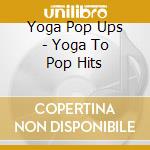 Yoga Pop Ups - Yoga To Pop Hits cd musicale di Yoga Pop Ups